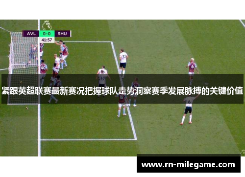 紧跟英超联赛最新赛况把握球队走势洞察赛季发展脉搏的关键价值