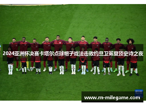 2024亚洲杯决赛卡塔尔点球帽子戏法击败约旦卫冕登顶史诗之夜